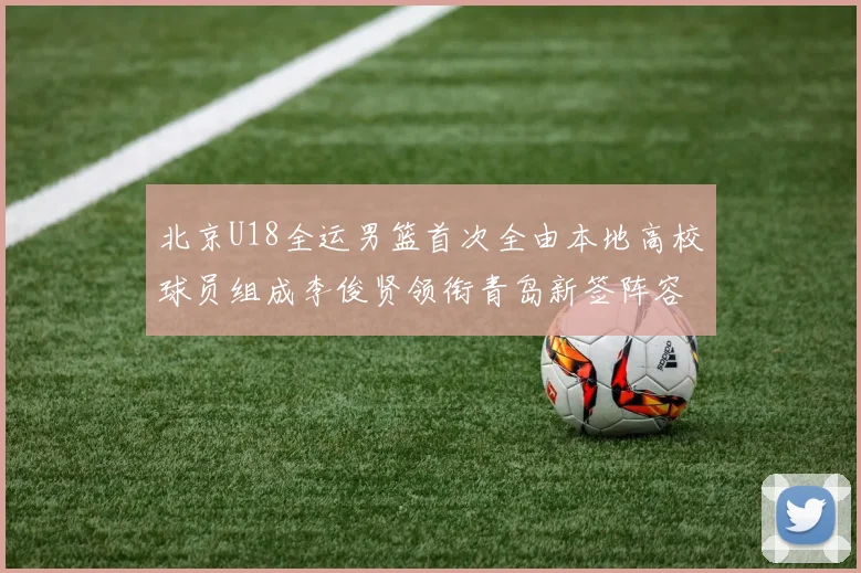 北京U18全运男篮首次全由本地高校球员组成李俊贤领衔青岛新签阵容