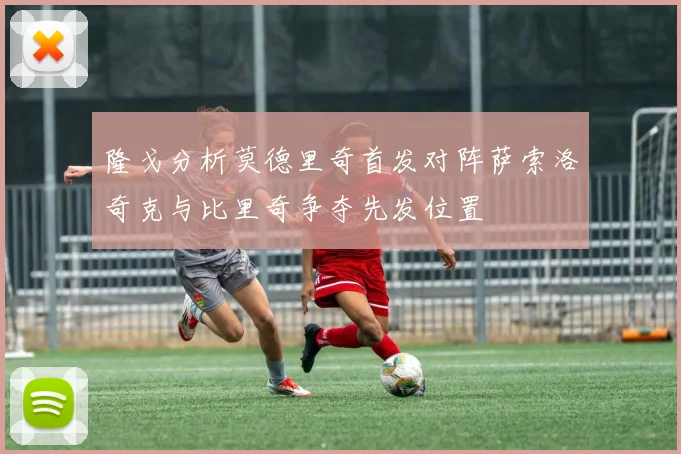 隆戈分析莫德里奇首发对阵萨索洛奇克与比里奇争夺先发位置