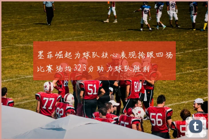 墨菲崛起为球队核心表现抢眼四场比赛场均323分助力球队胜利