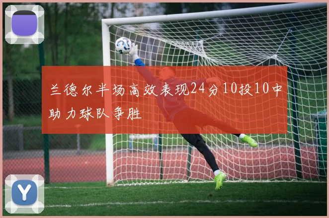 兰德尔半场高效表现24分10投10中助力球队争胜