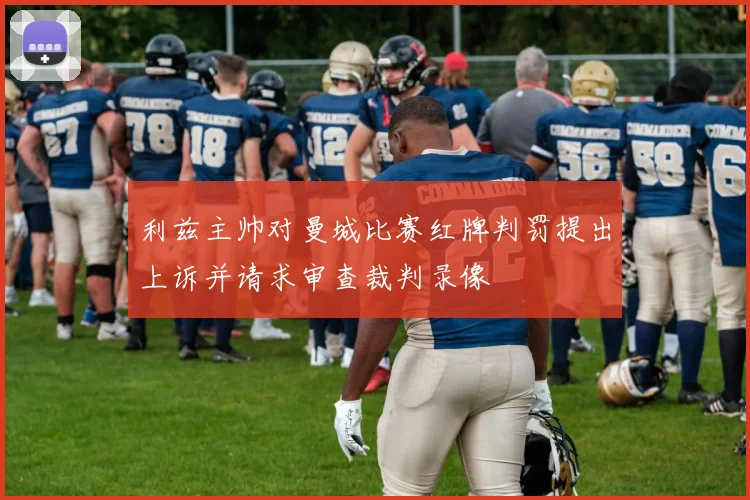 利兹主帅对曼城比赛红牌判罚提出上诉并请求审查裁判录像