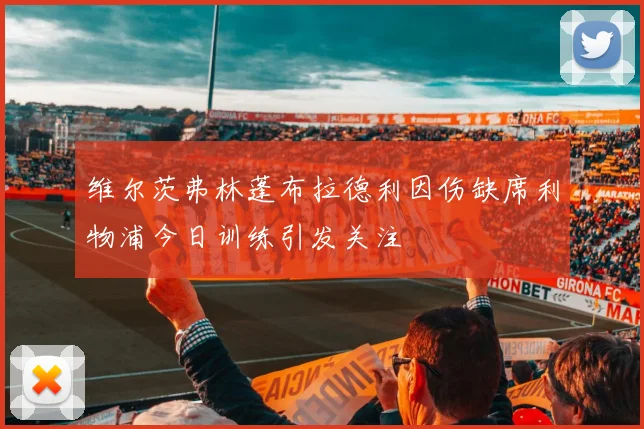 维尔茨弗林蓬布拉德利因伤缺席利物浦今日训练引发关注