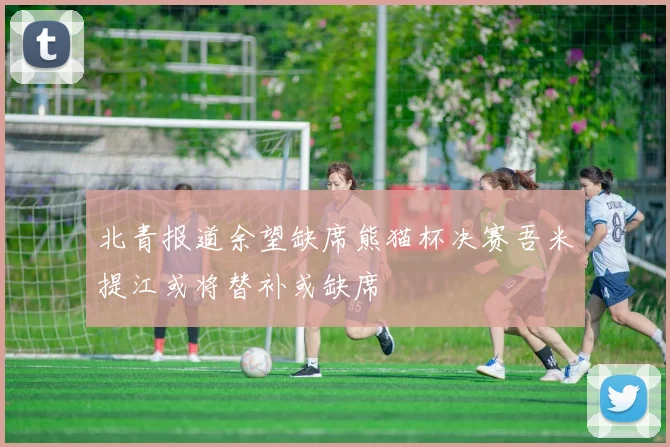 北青报道余望缺席熊猫杯决赛吾米提江或将替补或缺席