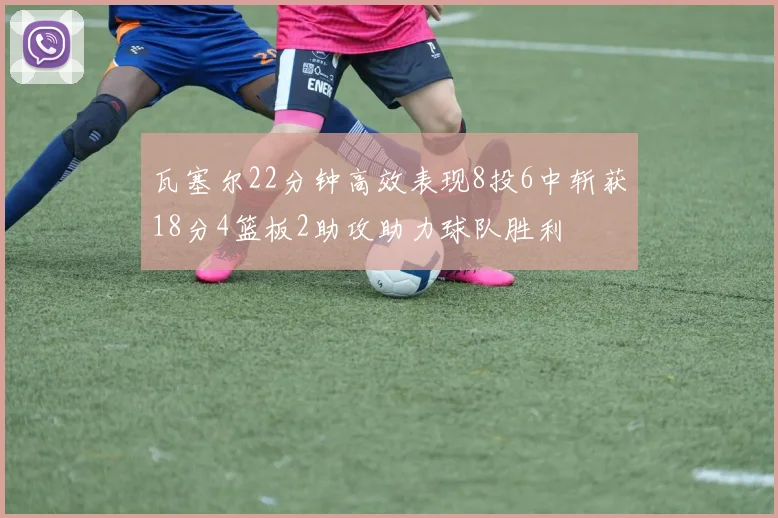 瓦塞尔22分钟高效表现8投6中斩获18分4篮板2助攻助力球队胜利