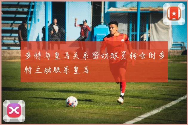 多特与皇马关系密切球员转会时多特主动联系皇马
