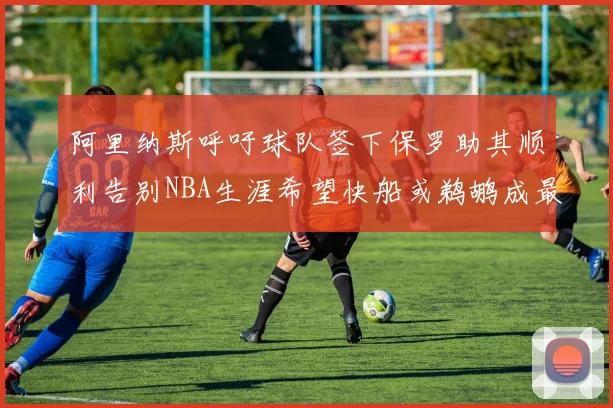 阿里纳斯呼吁球队签下保罗助其顺利告别NBA生涯希望快船或鹈鹕成最佳选择