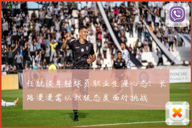 任航谈年轻球员职业生涯心态：长路漫漫需以积极态度面对挑战