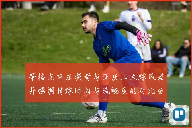蒂格点评东契奇与亚历山大球风差异强调持球时间与流畅度的对比分析