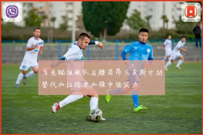马竞瞄准狼队后腰若昂戈麦斯计划替代加拉格尔加强中场实力