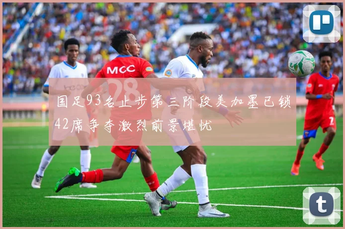 国足93名止步第三阶段美加墨已锁42席争夺激烈前景堪忧