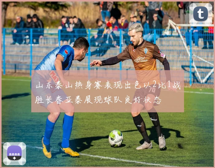 山东泰山热身赛表现出色以2比1战胜长春亚泰展现球队良好状态
