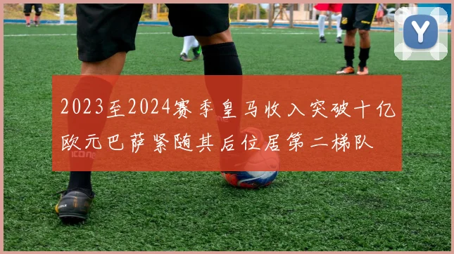 2023至2024赛季皇马收入突破十亿欧元巴萨紧随其后位居第二梯队