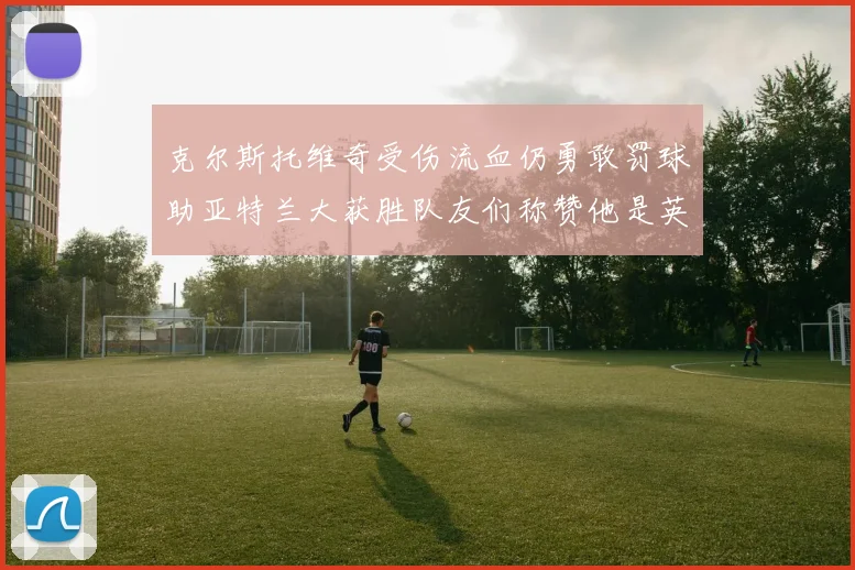 克尔斯托维奇受伤流血仍勇敢罚球助亚特兰大获胜队友们称赞他是英雄