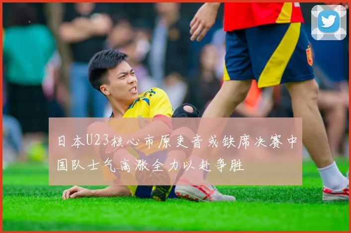 日本U23核心市原吏音或缺席决赛中国队士气高涨全力以赴争胜