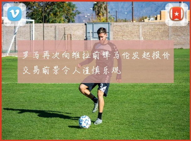 罗马再次向维拉前锋马伦发起报价交易前景令人谨慎乐观