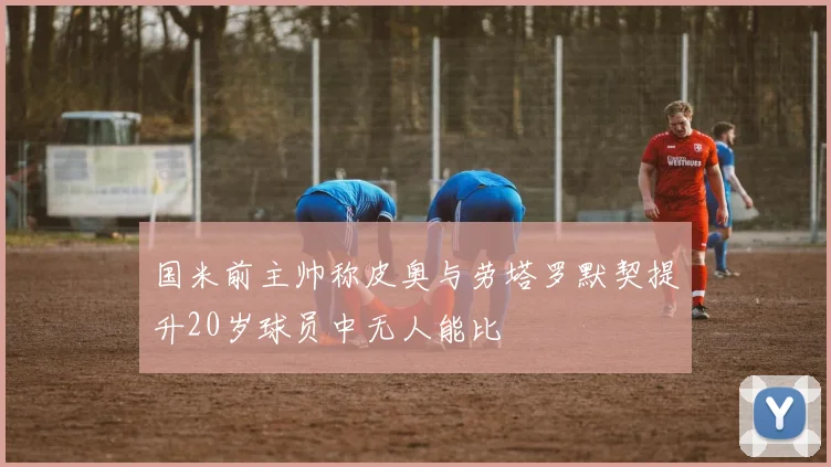 国米前主帅称皮奥与劳塔罗默契提升20岁球员中无人能比