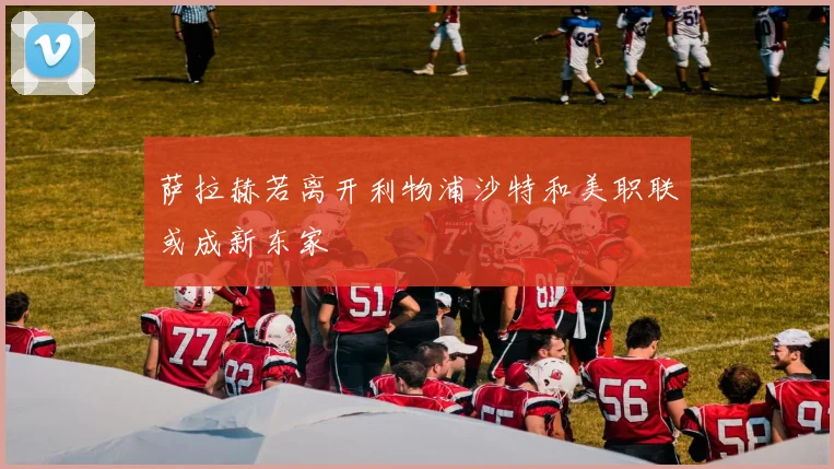 萨拉赫若离开利物浦沙特和美职联或成新东家